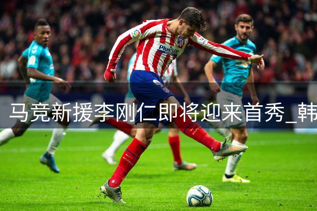 马竞新援李刚仁即将迎来首秀 韩国主场对阵曼城备受期待