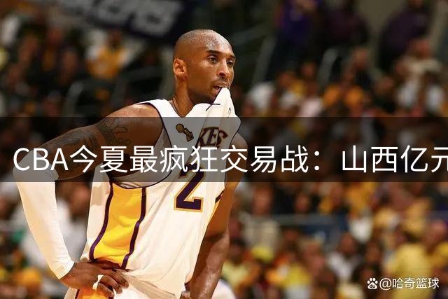 CBA今夏最疯狂交易战：山西亿元豪购胡金秋引爆联盟震荡